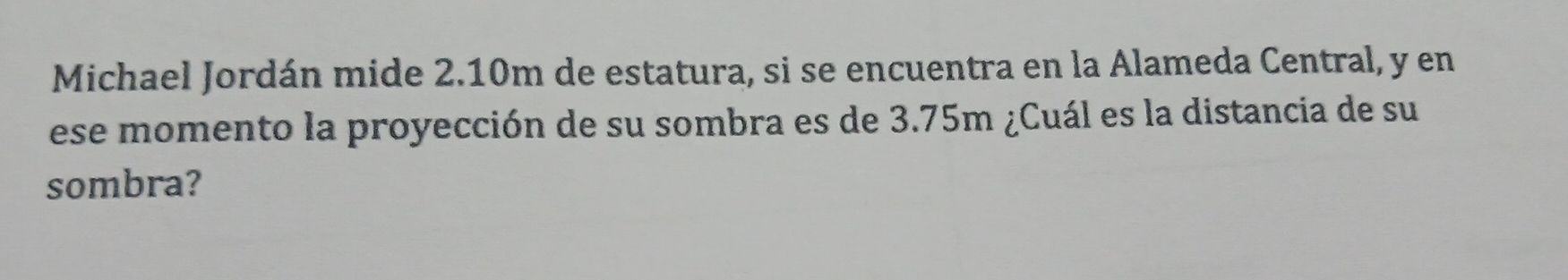 Michael Jordán mide 2.10m de estatura, si se encuentra en la Alameda Central, y en 
ese momento la proyección de su sombra es de 3.75m ¿Cuál es la distancia de su 
sombra?