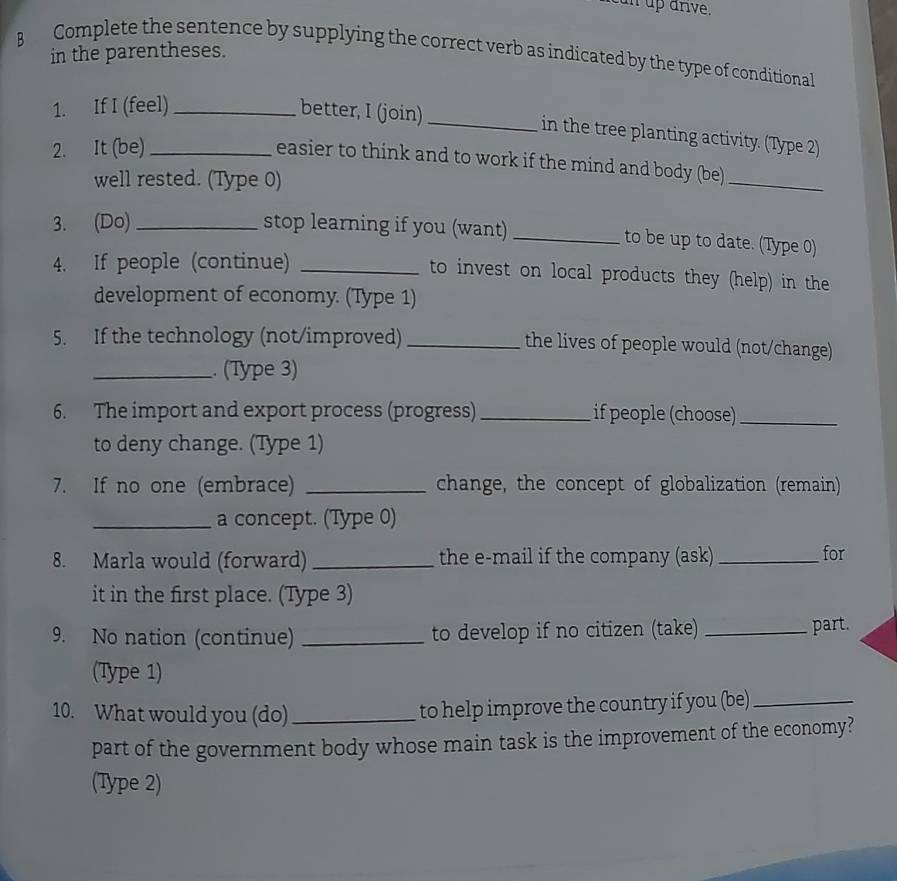 un up anve. 
in the parentheses. 
B Complete the sentence by supplying the correct verb as indicated by the type of conditional 
1. If I (feel) _better, I (join)_ 
in the tree planting activity. (Type 2) 
2. It (be)_ 
easier to think and to work if the mind and body (be)_ 
well rested. (Type 0) 
3. (Do) _stop learning if you (want) _to be up to date. (Type 0) 
4. If people (continue) _to invest on local products they (help) in the 
development of economy. (Type 1) 
5. If the technology (not/improved) _the lives of people would (not/change) 
_. (Type 3) 
6. The import and export process (progress) _if people (choose)_ 
to deny change. (Type 1) 
7. If no one (embrace) _change, the concept of globalization (remain) 
_a concept. (Type 0) 
8. Marla would (forward)_ the e-mail if the company (ask)_ for 
it in the first place. (Type 3) 
9. No nation (continue) _to develop if no citizen (take) _part. 
(Type 1) 
10. What would you (do)_ 
to help improve the country if you (be)_ 
part of the government body whose main task is the improvement of the economy? 
(Type 2)