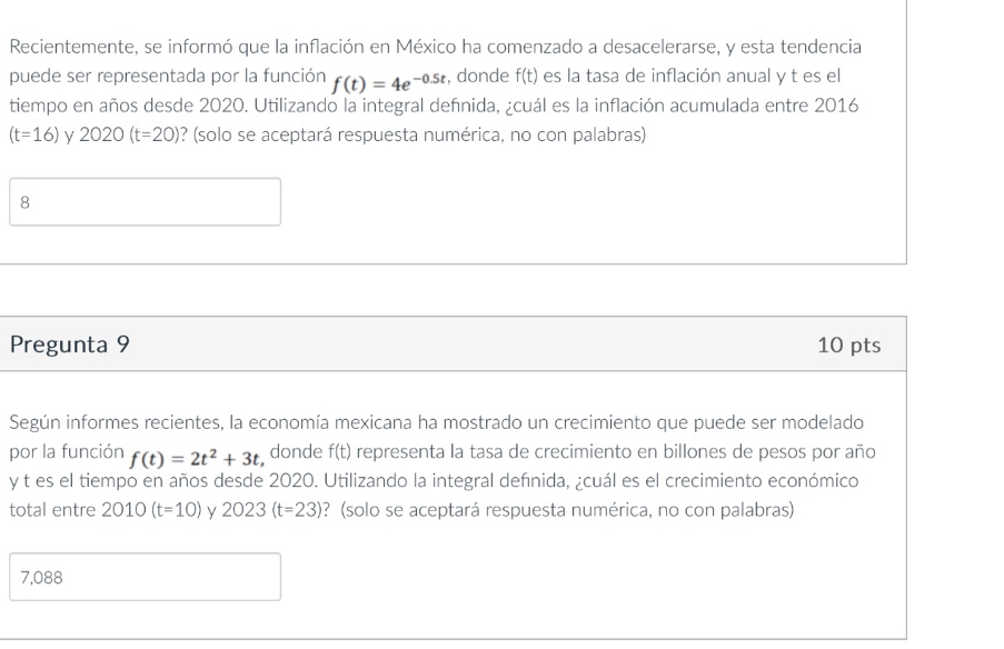 Recientemente, se informó que la inflación en México ha comenzado a desacelerarse, y esta tendencia
puede ser representada por la función f(t)=4e^(-0.5t) , donde f(t) es la tasa de inflación anual y t es el
tiempo en años desde 2020. Utilizando la integral definida, ¿cuál es la inflación acumulada entre 2016
(t=16) y 2020(t=20) ? (solo se aceptará respuesta numérica, no con palabras)
8
Pregunta 9 10 pts
Según informes recientes, la economía mexicana ha mostrado un crecimiento que puede ser modelado
por la función f(t)=2t^2+3t donde f(t) representa la tasa de crecimiento en billones de pesos por año
y t es el tiempo en años desde 2020. Utilizando la integral defnida, ¿cuál es el crecimiento económico
total entre 2010(t=10) y 2023(t=23) ? (solo se aceptará respuesta numérica, no con palabras)
7,088