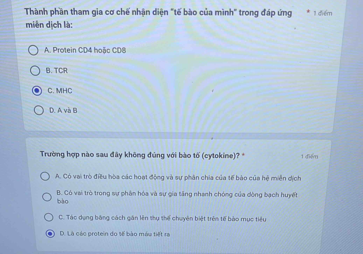 Thành phần tham gia cơ chế nhận diện “tế bào của mình” trong đáp ứng * 1 điểm
miễn dịch là:
A. Protein CD4 hoặc CD8
B. TCR
C. MHC
D. A và B
Trường hợp nào sau đây không đúng với bào tố (cytokine)? * 1 điểm
A. Có vai trò điều hòa các hoạt động và sự phân chia của tế bào của hệ miễn dịch
B. Có vai trò trong sự phân hóa và sự gia tăng nhanh chóng của dòng bạch huyết
bào
C. Tác dụng bằng cách gần lên thụ thể chuyên biệt trên tế bào mục tiêu
D. Là các protein do tế bào máu tiết ra