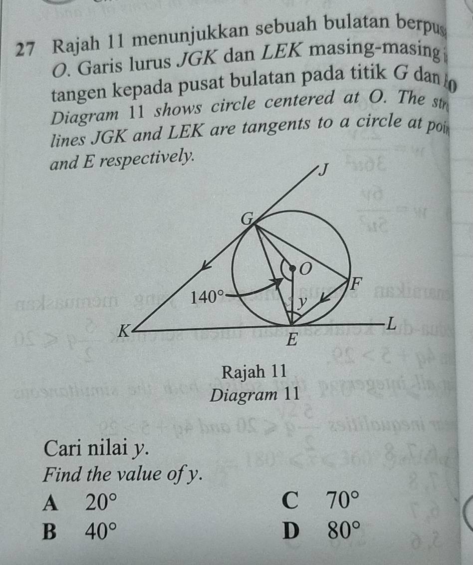 Rajah 11 menunjukkan sebuah bulatan berpus
O. Garis lurus JGK dan LEK masing-masing
tangen kepada pusat bulatan pada titik G dan 
Diagram 11 shows circle centered at O. The str
lines JGK and LEK are tangents to a circle at poi
and E respectively.
Rajah 11
Diagram 11
Cari nilai y.
Find the value of y.
A 20°
C 70°
B 40°
D 80°