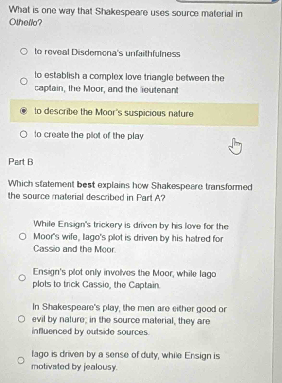 What is one way that Shakespeare uses source material in
Othello?
to reveal Disdemona's unfaithfulness
to establish a complex love triangle between the
captain, the Moor, and the lieutenant
to describe the Moor's suspicious nature
to create the plot of the play
Part B
Which statement best explains how Shakespeare transformed
the source material described in Part A?
While Ensign's trickery is driven by his love for the
Moor's wife, Iago's plot is driven by his hatred for
Cassio and the Moor
Ensign's plot only involves the Moor, while lago
plots to trick Cassio, the Captain.
In Shakespeare's play, the men are either good or
evil by nature; in the source material, they are
influenced by outside sources.
lago is driven by a sense of duty, while Ensign is
motivated by jealousy.