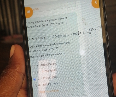 veation
The equation for the present value of
Bond AAA on 24/06/2022 is given by
P(24/6/2022)approx 7.35agr_0.135+2+100(1+ (0,135)/2 )^-29
and the fraction of the half year to be
discounted back is 74/181.
The clean price for Bond AAA is
a R107,56456%
b. R109,02688%
c. R111,87388%
d. R114,90174%
Clear my choice