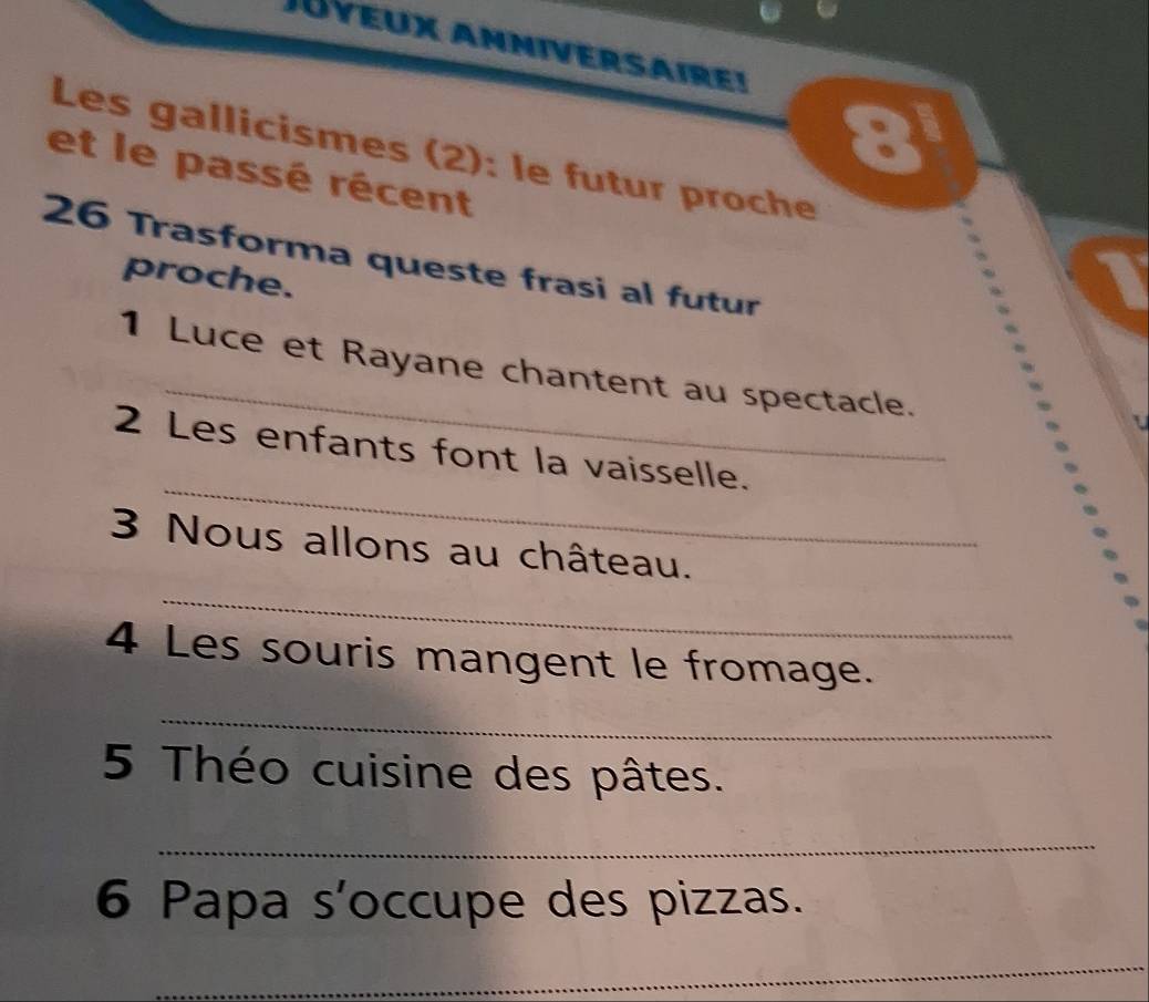 Juyeux Anniversairei 
= 
Les gallicismes (2): le futur proche 
et le passé récent 
26 Trasforma queste frasi al futur 
proche. 
_ 
1 Luce et Rayane chantent au spectacle. 
_ 
2 Les enfants font la vaisselle. 
_ 
3 Nous allons au château. 
4 Les souris mangent le fromage. 
_ 
5 Théo cuisine des pâtes. 
_ 
6 Papa s'occupe des pizzas. 
_