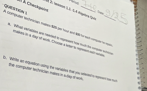 Period: 
À Checkpoint 
It 2: lesson 1.1 -1.4 Algebra Qui 
Date 
A computer technician makes $25 per hour and $30 foreach computer he repai QUESTION 1 
. What variables are needed to represent how much the computer technicia 
makes in a day of work. Choose a letter to represent each variable 
b. Write an equation using the variables that you selected to represent how much 
the computer technician makes in a day of work .