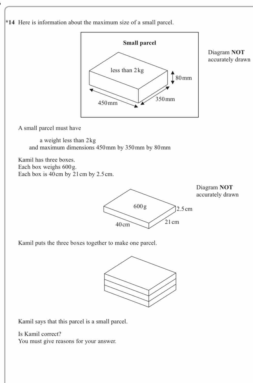 Here is information about the maximum size of a small parcel. 
Diagram NOT 
accurately drawn 
A small parcel must have 
a weight less than 2kg
and maximum dimensions 450mm by 350mm by 80mm
Kamil has three boxes. 
Each box weighs 600g. 
Each box is 40cm by 21cm by 2.5cm. 
Diagram NOT 
accurately drawn 
Kamil puts the three boxes together to make one parcel. 
Kamil says that this parcel is a small parcel. 
Is Kamil correct? 
You must give reasons for your answer.