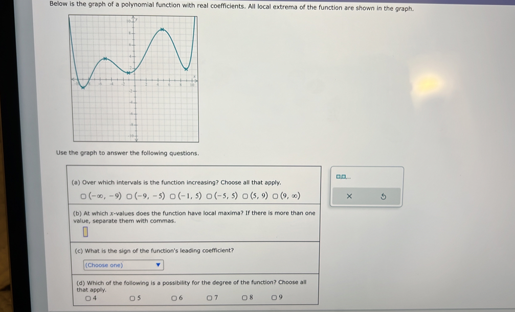 Below is the graph of a polynomial function with real coefficients. All local extrema of the function are shown in the graph.
Use the graph to answer the following questions.
□,□,…
(a) Over which intervals is the function increasing? Choose all that apply.
(-∈fty ,-9) (-9,-5) (-1,5) (-5,5) (5,9)∪ (9,∈fty ) ×
(b) At which x -values does the function have local maxima? If there is more than one
value, separate them with commas.
(c) What is the sign of the function's leading coefficient?
(Choose one)
(d) Which of the following is a possibility for the degree of the function? Choose all
that apply.
4 5 6 □ 7 □ 8 □ 9