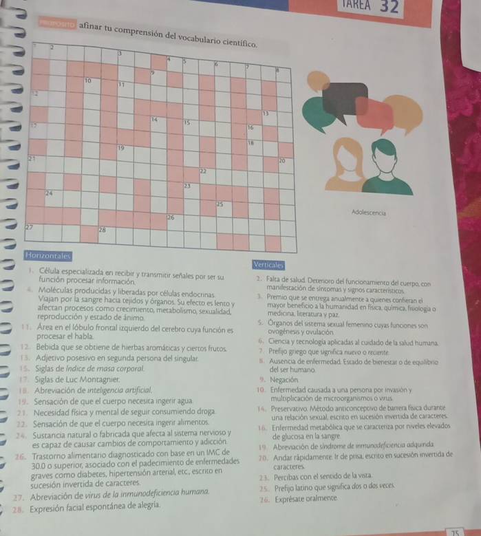 TAREA 32
arosito afinar tu comprensión de
Adolescencia
Verticale
1. Célula especializada en recibir y transmitir señales por ser su  2 Falta de salud. Deterioro del funcionamiento del cuerpo, co
función procesar información manifestación de síntomas y signos característicos
Moléculas producidas y liberadas por células endocrinas  Premio que se entrega anualmente a quienes confieran el
Viajan por la sangre hacia tejidos y órganos. Su efecto es lento y mayor beneficio a la humanidad en física, química, fiiología o
afectan procesos como crecimiento, metabolismo, sexualidad. medicina, literatura y paz.
reproducción y estado de ánimo. S. Órganos del sistema sexual femenino cuyas funciones son
. Area en el lóbulo frontal izquierdo del cerebro cuya función es ovogénesis y ovulación
procesar el habla. 6. Ciencia y tecnología aplicadas al cuidado de la salud humana.
1 2. Bebida que se obtiene de hierbas aromáticas y ciertos frutos. ? Prefijo griego que significa nuevo o reciente
1 3. Adjetivo posesivo en segunda persona del singular. II. Ausencia de enfermedad: Escado de bienestar o de equilíbrio
Siglas de Índice de masa corporal. del ser humano
7 Siglas de Luc Montagnier: 9. Negación
Abreviación de inteligencia artificial. 10. Enfermedad causada a una persona por invasión y
19. Sensación de que el cuerpo necesita ingerir agua multiplicación de microorganismos o virus
21. Necesidad física y mental de seguir consumiendo droga  14  Preservativo. Método anticonceptivo de barrera física durante
2. Sensación de que el cuerpo necesita ingerir alimentos. una relación sexsal, escrito en sucesión invertida de caracteres
24. Sustancia natural o fabricada que afecta al sistema nervioso y 16. Enfermedad metabólica que se caracteriza por níveles elevados
es capaz de causar cambios de comportamiento y adicción de glucosa en la sangre
26. Trastorno alimentario diagnosticado con base en un IMC de  19  Abreviación de síndrome de inmunodeficiencia adquinda
30.0 o superior, asociado con el padecimiento de enfermedades 20. Andar rápidamente. Ir de prisa, escrito en sucesión invertida de
graves como diabetes, hipertensión arterial, etc., escrito en caracteres
sucesión invertida de caracteres 23. Percibas con el sentido de la vista.
27. Abreviación de virus de la inmunodeficiencia humana. 25. Prefijo latino que significa dos o dos veces.
28. Expresión facial espontánea de alegría. 26. Exprésate oralmente
75