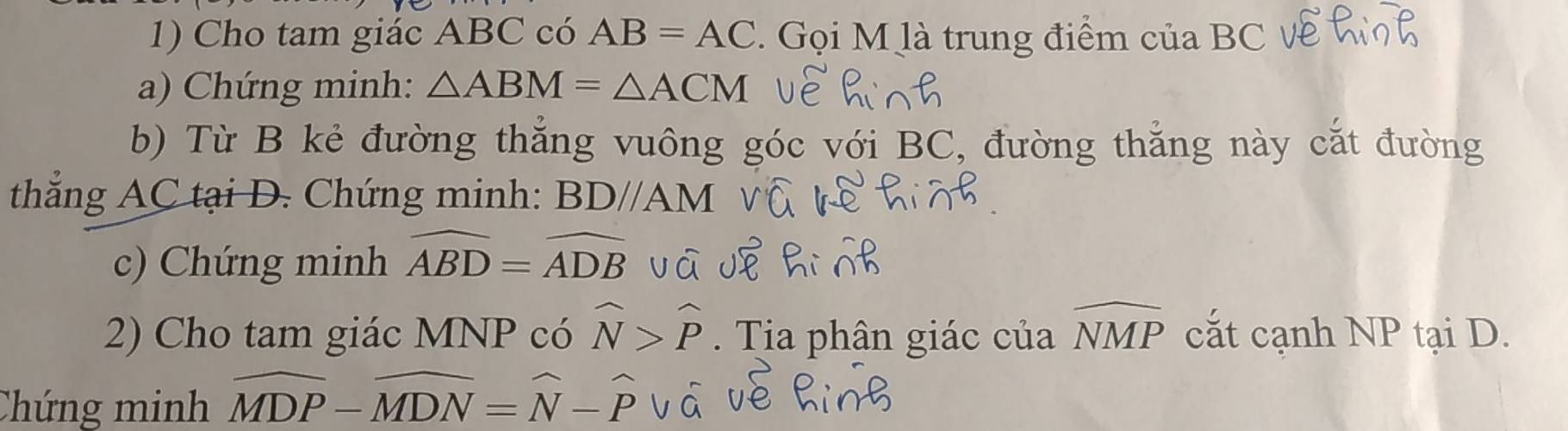 Cho tam giác ABC có AB=AC. Gọi M là trung điểm của BC V 
a) Chứng minh: △ ABM=△ ACM
b) Từ B kẻ đường thắng vuông góc với BC, đường thắng này cắt đường 
thẳng AC tại D. Chứng minh: BDparallel AM
c) Chứng minh widehat ABD=widehat ADB
2) Cho tam giác MNP có widehat N>widehat P. Tia phân giác của widehat NMP cắt cạnh NP tại D. 
Chứng minh widehat MDP-widehat MDN=widehat N-widehat Pvwidehat a