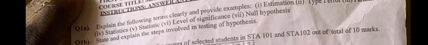 COURSE TITLE! 3 
INSTRUCTIONS: ANSWER A 
Q1a). Explain the following terms clearly and provide examples: (i) Estimation (11) 1ype rerol 
(iv) Statistics (v) Statistic (vi) Level of significance (vii) Null hypothesis 
01b). State and explain the steps involved in testing of hypothesis. 
oms of selected students in STA 101 and STA102 out of total of 10 marks.