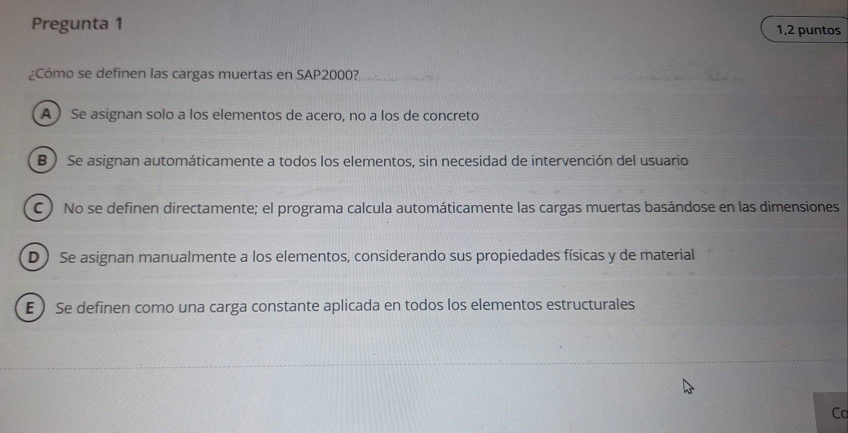 Pregunta 1
1,2 puntos
¿Cómo se definen las cargas muertas en SAP2000?
A ) Se asignan solo a los elementos de acero, no a los de concreto
B ) Se asignan automáticamente a todos los elementos, sin necesidad de intervención del usuario
C ) No se definen directamente; el programa calcula automáticamente las cargas muertas basándose en las dimensiones.
D) Se asignan manualmente a los elementos, considerando sus propiedades físicas y de material
E ) Se definen como una carga constante aplicada en todos los elementos estructurales
Co