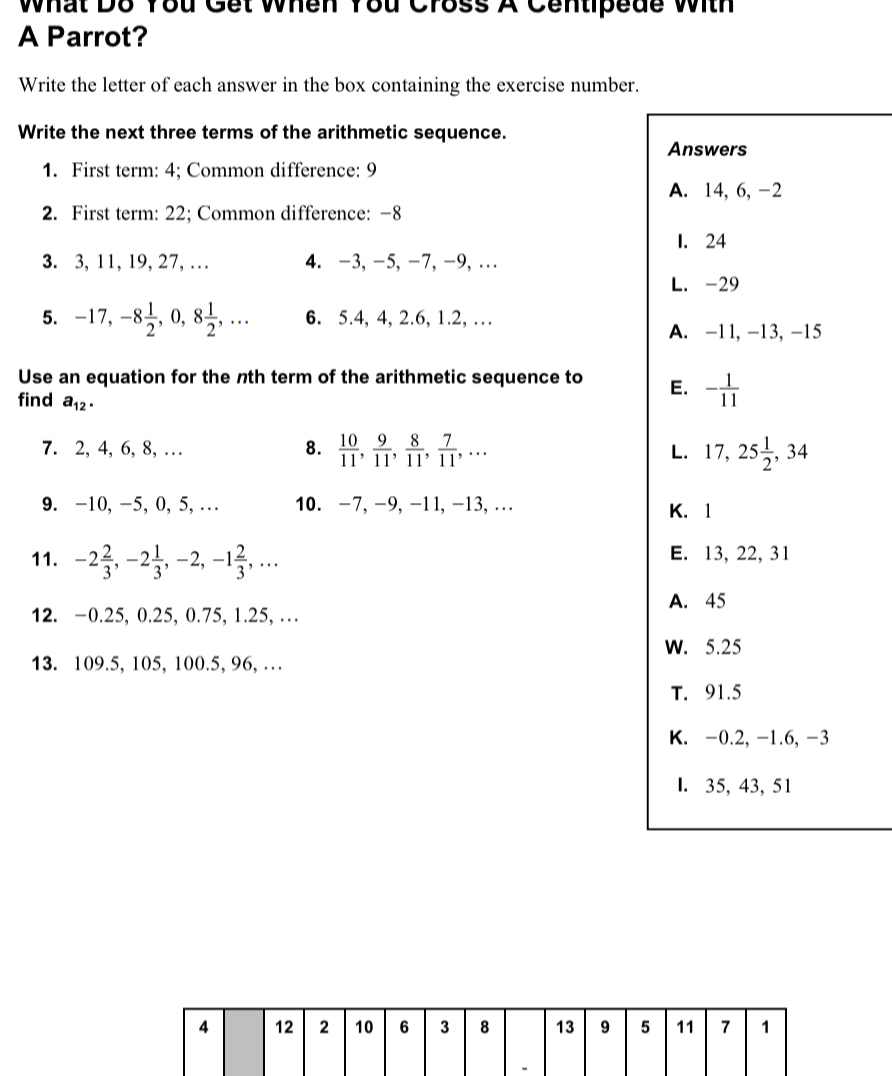 What D8 You Get When You Cross A Centipede With
A Parrot?
Write the letter of each answer in the box containing the exercise number.
Write the next three terms of the arithmetic sequence.
Answers
1. First term: 4; Common difference: 9
A. 14, 6, -2
2. First term: 22; Common difference: −8
I. 24
3. 3, 11, 19, 27, … 4. −3, −5, −7, −9,…
L. -29
5. -17, -8 1/2 , 0, 8 1/2 ,... 6. 5.4, 4, 2.6, 1.2, …
A. -11, -13, -15
Use an equation for the nth term of the arithmetic sequence to E. - 1/11 
find a_12. 
7. 2, 4, 6, 8, … 8.  10/11 ,  9/11 ,  8/11 ,  7/11 ,... 17, 25 1/2 , 34
L.
9. -10, -5, 0, 5, … 10. -7, -9, -11, -13, .. K. 1
11. -2 2/3 , -2 1/3 , -2, -1 2/3 ,... E. 13, 22, 31
A. 45
12. −0.25, 0.25, 0.75, 1.25, …
13. 109.5, 105, 100.5, 96, … W. 5.25
T. 91.5
K. -0.2, -1.6, -3
l. 35, 43, 51