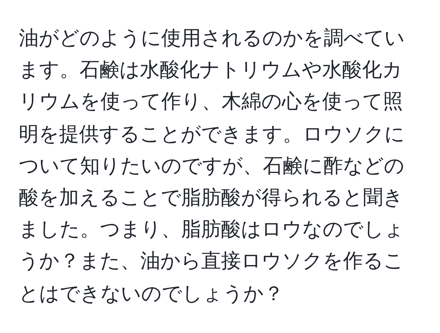 油がどのように使用されるのかを調べています。石鹸は水酸化ナトリウムや水酸化カリウムを使って作り、木綿の心を使って照明を提供することができます。ロウソクについて知りたいのですが、石鹸に酢などの酸を加えることで脂肪酸が得られると聞きました。つまり、脂肪酸はロウなのでしょうか？また、油から直接ロウソクを作ることはできないのでしょうか？