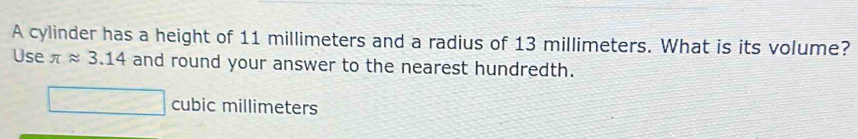 A cylinder has a height of 11 millimeters and a radius of 13 millimeters. What is its volume? 
Use π approx 3.14 and round your answer to the nearest hundredth.
cubic millimeters