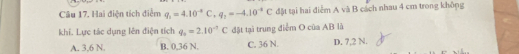 Hai điện tích điểm q_1=4.10^(-8)C, q_2=-4.10^(-8)C đặt tại hai điểm A và B cách nhau 4 cm trong không
khí. Lực tác dụng lên điện tích q_0=2.10^(-7)C đặt tại trung điểm O của AB là
A. 3,6 N. B. 0,36 N. C. 36 N. D. 7,2 N.