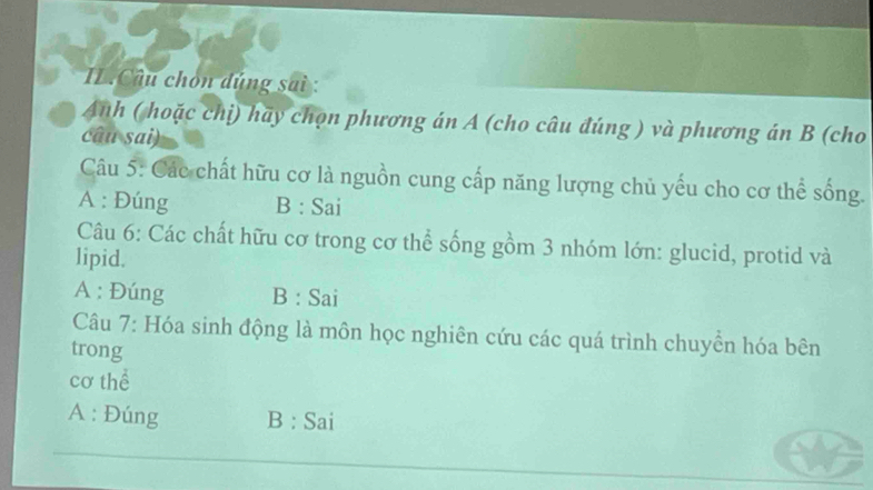 IL.Câu chón đúng sai :
Anh ( hoặc chị) hãy chọn phương án A (cho câu đúng ) và phương án B (cho
câu sai)
Câu 5: Các chất hữu cơ là nguồn cung cấp năng lượng chủ yếu cho cơ thể sống.
A : Đúng B : Sai
Câu 6: Các chất hữu cơ trong cơ thể sống gồm 3 nhóm lớn: glucid, protid và
lipid.
A : Đúng B : Sai
Câu 7: Hóa sinh động là môn học nghiên cứu các quá trình chuyền hóa bên
trong
cơ thể
A : Đúng B : Sai