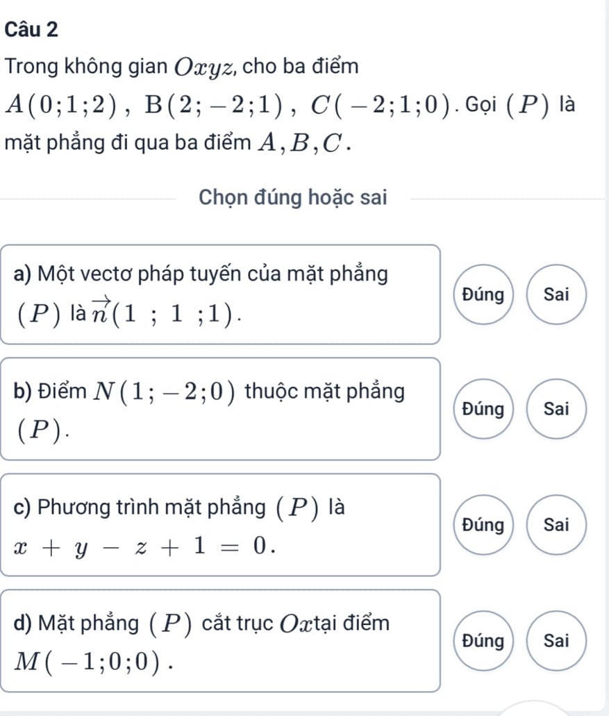 Trong không gian Oxyz, cho ba điểm
A(0;1;2), B(2;-2;1), C(-2;1;0). Gọi (P) là 
mặt phẳng đi qua ba điểm A , B , C. 
Chọn đúng hoặc sai 
a) Một vectơ pháp tuyến của mặt phẳng 
(P) là vector n(1;1;1). 
Đúng Sai 
b) Điểm N(1;-2;0) thuộc mặt phẳng 
Đúng Sai 
(P). 
c) Phương trình mặt phẳng (P) là 
Đúng Sai
x+y-z+1=0. 
d) Mặt phẳng ( P) cắt trục Oxtại điểm Sai 
Đúng
M(-1;0;0).