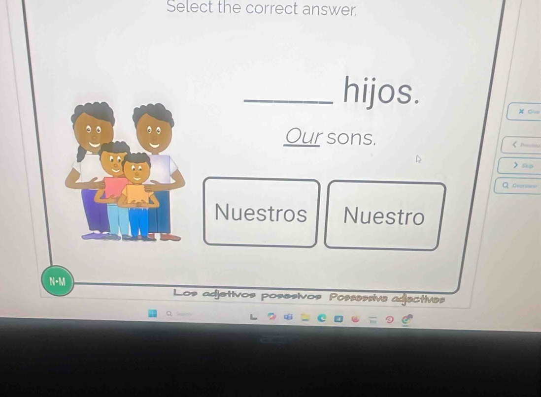 Select the correct answer. 
_hijos. 
CHco 
。 
Our sons. 
< Prosion 
> Skip 
Q oversane 
Nuestros Nuestro 
N-M 
Los adjetivos posesivos Possessive adjectives