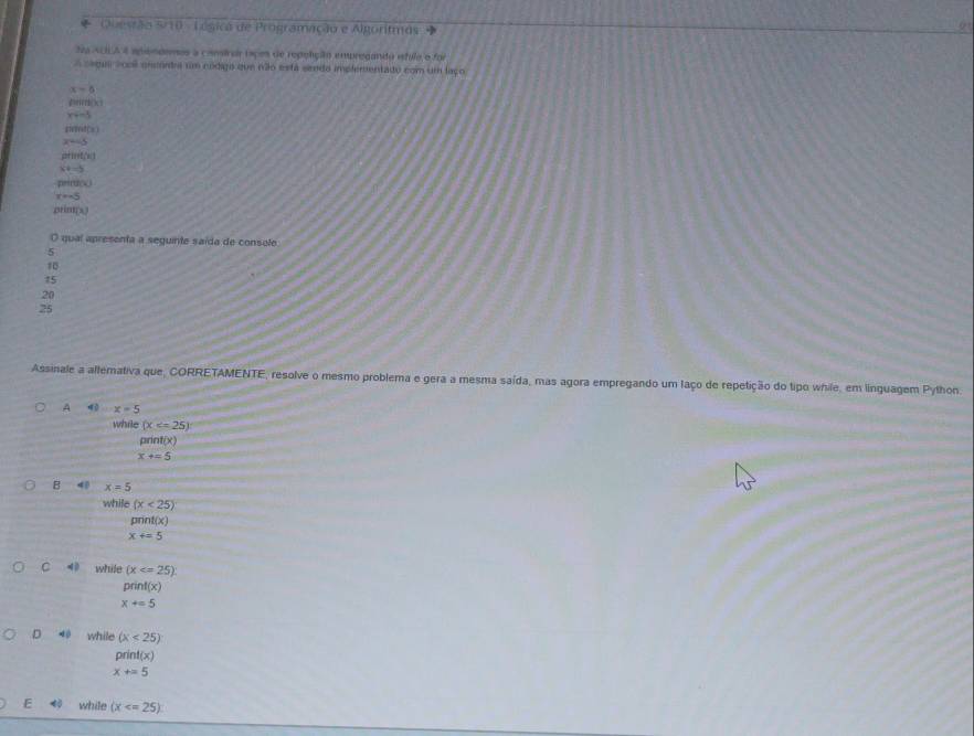 Questão 5/10 - Légica de Programação e Algoritmos »
Na ACIA 4 apondenos a camirar iaçes de repolição empregando istilo o for
A Segui socl encórdra rm código que não está siredo impfementado com um laço
alpha -6
x+-3
firind(x)
x=-3
p+ind(n)
x+-5
per (L)
x=-5
an uno 
O qual apresenta a seguinte saída de console
5
10
15
20
25
Assinale a allemativa que, CORRETAMENTE, resolve o mesmo problema e gera a mesma saída, mas agora empregando um laço de repetição do tipo while, em linguagem Python.
A 4 x=5
while (x
print(x)
x+=5
B 4 x=5
while (x<25)
pnnt y
x+=5
C 40 while (x
print(x)
X+=5
D 40 while (x<25)
pri f(x)
x+=5
E 4 while (x