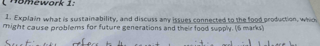 Hömework 1: 
1. Explain what is sustainability, and discuss any issues connected to the food production, which 
might cause problems for future generations and their food supply. (6 marks)