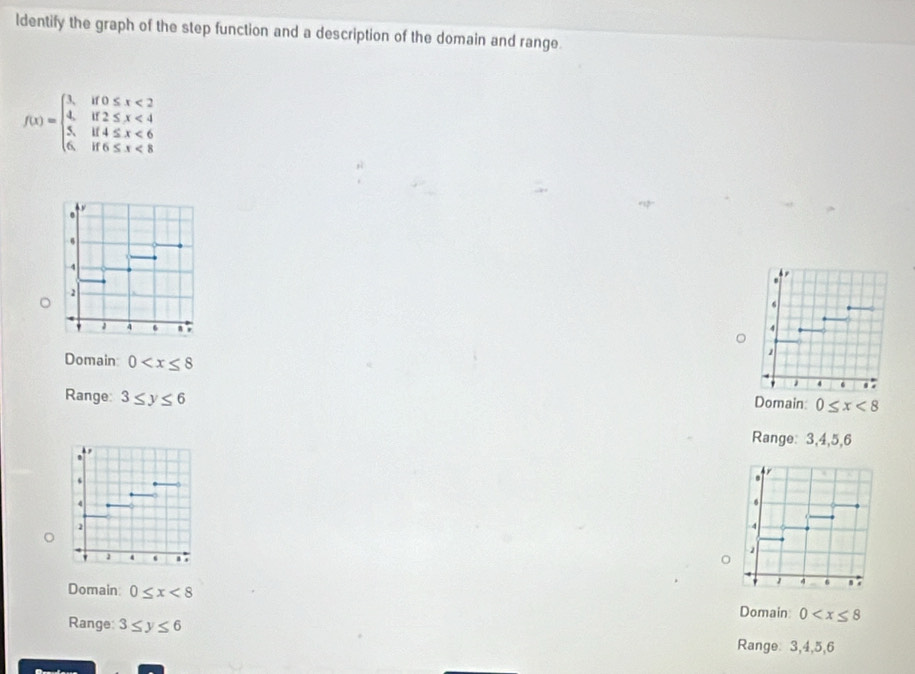 ldentify the graph of the step function and a description of the domain and range.
f(x)=beginarrayl x,if0≤ x<2 4,if2≤ x<4 5,if4≤ x<6 6,if6≤ x<8endarray.
Domain 0
Range: 3≤ y≤ 6 Domain: 0≤ x<8</tex> 
Range: 3, 4, 5, 6
Domain 0≤ x<8</tex> 0
Domain
Range: 3≤ y≤ 6
Range: 3, 4, 5, 6