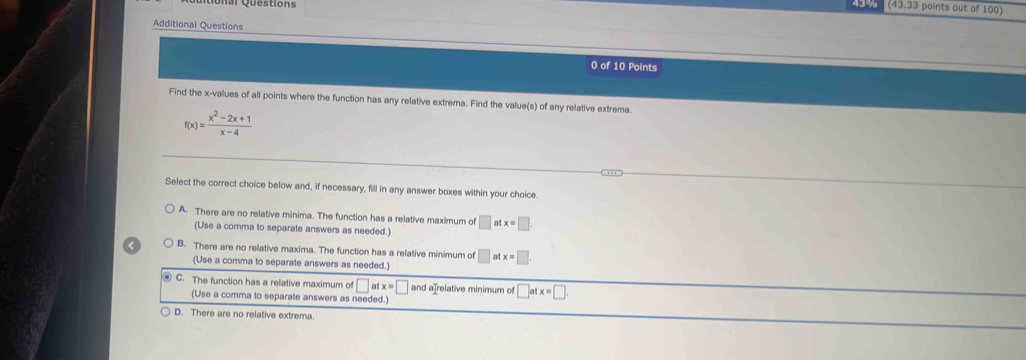 43 70 (43.3 points out of 100)
Additional Questions
0 of 10 Points
Find the x -values of all points where the function has any relative extrema. Find the value(s) of any relative extrema
f(x)= (x^2-2x+1)/x-4 
Select the correct choice below and, if necessary, fill in any answer boxes within your choice.
A. There are no relative minima. The function has a relative maximum of □ atx=□
(Use a comma to separate answers as needed.)
B. There are no relative maxima. The function has a relative minimum of □ atx=□. 
(Use a comma to separate answers as needed.)
C. The function has a relative maximum of □ atx=□ and a relative minimum of □ atx=□. 
(Use a comma to separate answers as needed.)
D. There are no relative extrema.