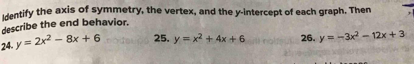 ldentify the axis of symmetry, the vertex, and the y-intercept of each graph. Then
describe the end behavior.
24. y=2x^2-8x+6
25. y=x^2+4x+6 26. y=-3x^2-12x+3