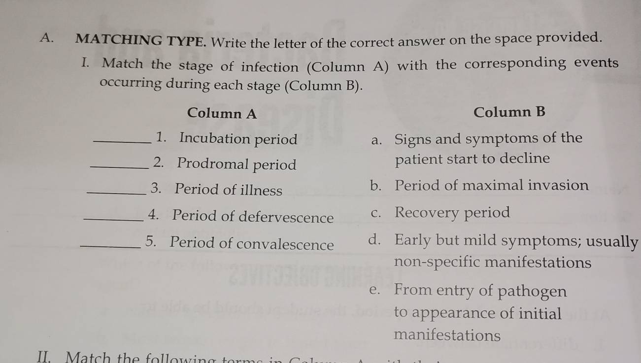 MATCHING TYPE. Write the letter of the correct answer on the space provided.
I. Match the stage of infection (Column A) with the corresponding events
occurring during each stage (Column B).
Column A Column B
_1. Incubation period a. Signs and symptoms of the
_2. Prodromal period patient start to decline
_3. Period of illness b. Period of maximal invasion
_4. Period of defervescence c. Recovery period
_5. Period of convalescence d. Early but mild symptoms; usually
non-specific manifestations
e. From entry of pathogen
to appearance of initial
manifestations
II Match the following