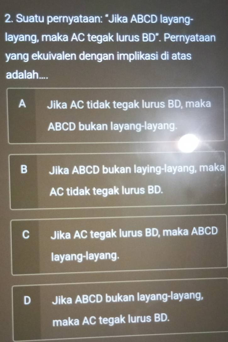 Suatu pernyataan: “Jika ABCD layang-
layang, maka AC tegak lurus BD ”. Pernyataan
yang ekuivalen dengan implikasi di atas
adalah....
A Jika AC tidak tegak lurus BD, maka
ABCD bukan layang-layang.
B Jika ABCD bukan laying-layang, maka
AC tidak tegak lurus BD.
C Jika AC tegak lurus BD, maka ABCD
layang-layang.
D Jika ABCD bukan layang-layang,
maka AC tegak lurus BD.