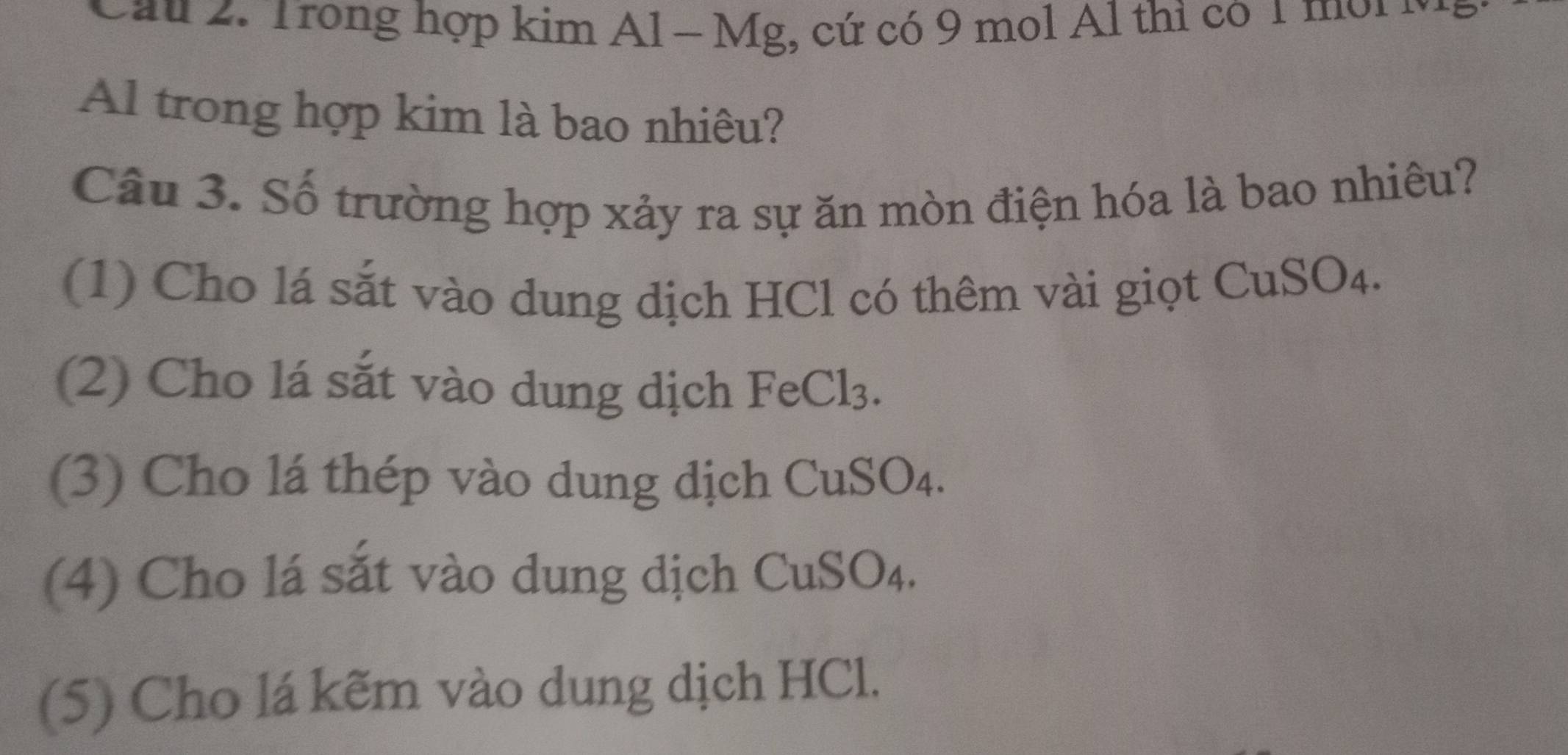 Cầu 2. Trong hợp kim Al - Mg, cứ có 9 mol Al thì có 1 mời 
Al trong hợp kim là bao nhiêu? 
Câu 3. Số trường hợp xảy ra sự ăn mòn điện hóa là bao nhiêu? 
(1) Cho lá sắt vào dung dịch HCl có thêm vài giọt CuSO₄. 
(2) Cho lá sắt vào dung dịch FeCl₃. 
(3) Cho lá thép vào dung dịch CuSO₄. 
(4) Cho lá sắt vào dung dịch CuSO₄. 
(5) Cho lá kẽm vào dung dịch HCl.