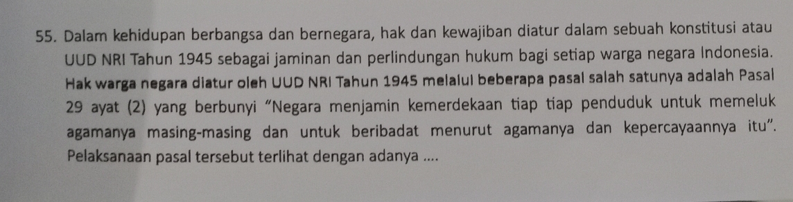 Dalam kehidupan berbangsa dan bernegara, hak dan kewajiban diatur dalam sebuah konstitusi atau 
UUD NRI Tahun 1945 sebagai jaminan dan perlindungan hukum bagi setiap warga negara Indonesia. 
Hak warga negara diatur oleh UUD NRI Tahun 1945 melalul beberapa pasal salah satunya adalah Pasal 
29 ayat (2) yang berbunyi “Negara menjamin kemerdekaan tiap tiap penduduk untuk memeluk 
agamanya masing-masing dan untuk beribadat menurut agamanya dan kepercayaannya itu''. 
Pelaksanaan pasal tersebut terlihat dengan adanya ....