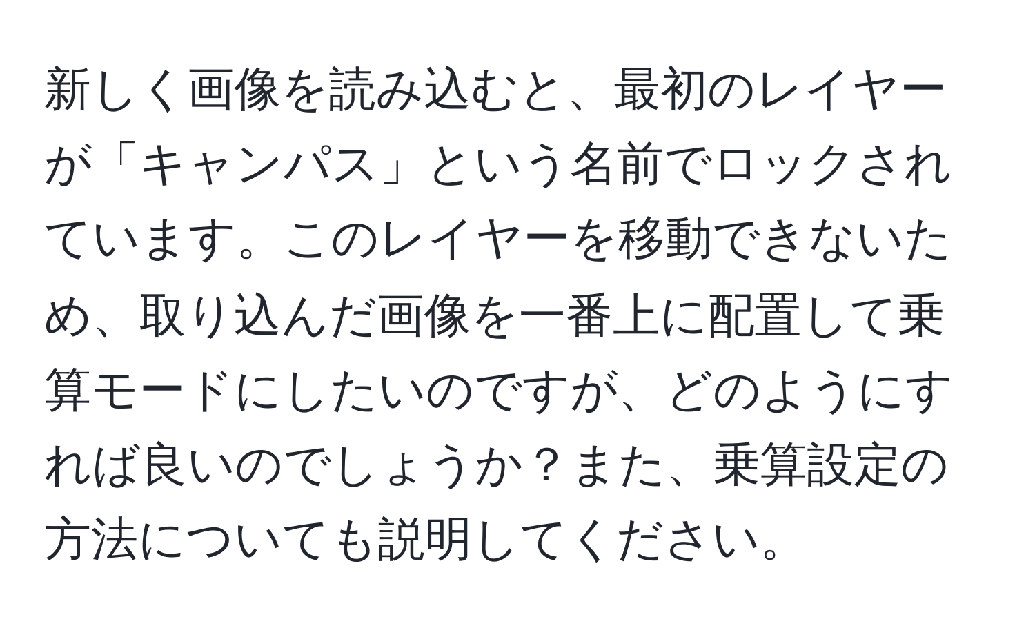 新しく画像を読み込むと、最初のレイヤーが「キャンパス」という名前でロックされています。このレイヤーを移動できないため、取り込んだ画像を一番上に配置して乗算モードにしたいのですが、どのようにすれば良いのでしょうか？また、乗算設定の方法についても説明してください。