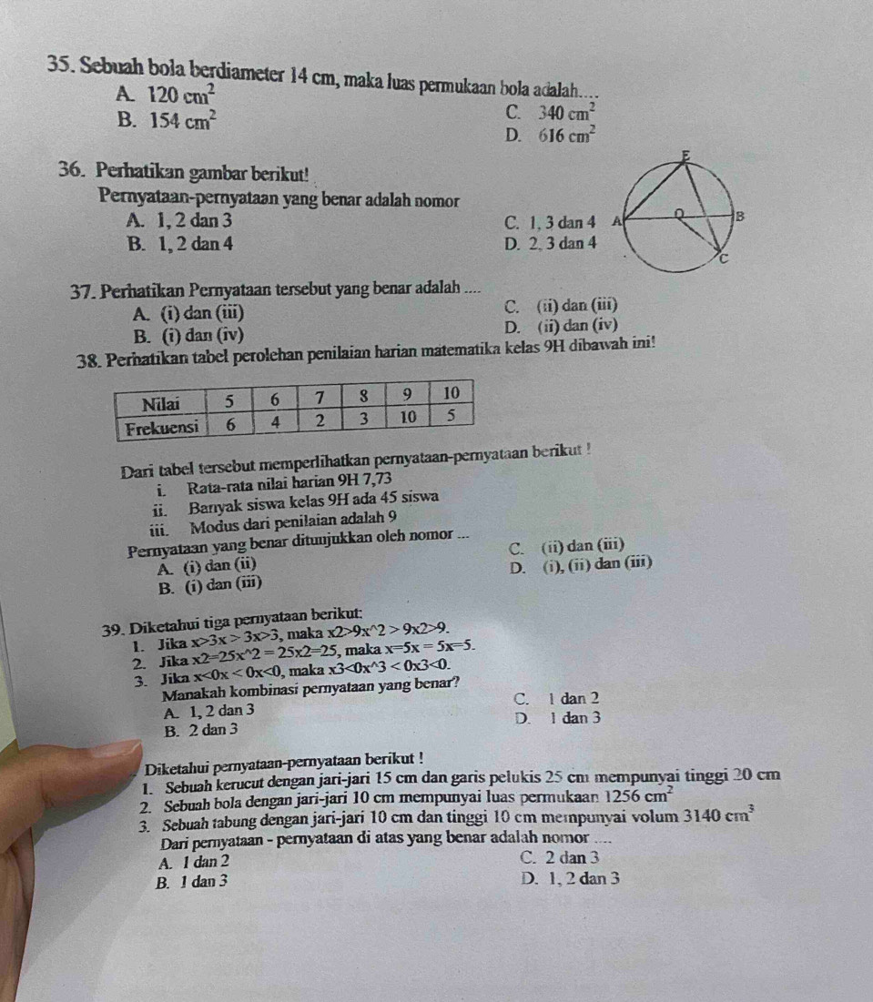 Sebuah bola berdiameter 14 cm, maka luas permukaan bola adalah.
A. 120cm^2
B. 154cm^2
C. 340cm^2
D. 616cm^2
36. Perhatikan gambar berikut!
Pernyataan-pernyataan yang benar adalah nomor
A. 1, 2 dan 3 C. 1, 3 dan 4
B. 1, 2 dan 4 D. 2. 3 dan 4
37. Perhatikan Pernyataan tersebut yang benar adalah ....
A. (i) dan (iii) C. (ii) dan (iii)
B. (i) dan (iv) D. (ii) dan (iv)
38. Perhatikan tabel perolehan penilaian harian matematika kelas 9H dibawah ini!
Dari tabel tersebut memperlihatkan pernyataan-pernyataan berikut !
i. Rata-rata nilai harian 9H 7,73
ii. Banyak siswa kelas 9H ada 45 siswa
iii. Modus dari penilaian adalah 9
Pernyataan yang benar ditunjukkan oleh nomor
A. (i) dan (ii) C. (ii) dan (iii)
B. (i) dan (iii) D. (i), (ii) dan (iii)
39. Diketahui tiga pernyataan berikut:
1. Jika x>3x>3x>3 , maka x2>9x^(wedge)2>9x2>9.
, maka x=5x=5x=5.
2. Jika x2=25x^(wedge)2=25x2=25 x3<0x^(wedge)3<0x3<0.
3. Jika x<0x<0x<0</tex> , maka
Manakah kombinasi pernyataan yang benar?
A. 1, 2 dan 3 C. 1 dan 2
D. 1 dan 3
B. 2 dan 3
Diketahui pernyataan-pernyataan berikut !
1 Sebuah kerücut dengan jari-jari 15 cm dan garis pelukis 25 cm mempunyai tinggi 20 cm
2. Sebuah bola dengan jari-jari 10 cm mempunyai luas permukaan 1256cm^2
3. Sebuah tabung dengan jari-jari 10 cm dan tinggi 10 cm meɪpunyai volum 3140cm^3
Dari pernyataan - pernyataan di atas yang benar adalah nomor ....
A. 1 dan 2 C. 2 dan 3
B. 1 dan 3 D. 1, 2 dan 3