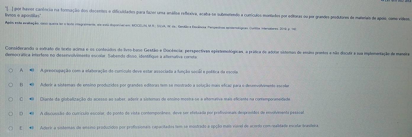 "[...) por haver carência na formação dos docentes e dificuldades para fazer uma análise reflexiva, acaba-se submetendo a currículos montados por editoras ou por grandes produtores de materiais de apoio, como vídeos,
livros e apostilas".
Após esta avaliação, caso queira ler o texto integralmente, ele está disponível em: MOCELIN, M.R.; SILVA, W. da.; Gestão e Docência: Perspectivas epistemológicas. Curitiba: Intersaberes. 2019. p. 142.
Considerando o extrato de texto acima e os conteúdos do livro-base Gestão e Docência: perspectivas epistemológicas, a prática de adotar sistemas de ensino prontos e não discutir a sua implementação de maneira
democrática interfere no desenvolvimento escolar. Sabendo disso, identifique a alternativa correta:
A A preocupação com a elaboração do currículo deve estar associada a função social e política da escola
B Aderir a sistemas de ensino produzidos por grandes editoras tem se mostrado a solução mais eficaz para o desenvolvimento escolar
C Diante da globalização do acesso ao saber, aderir a sistemas de ensino mostra-se a alternativa mais eficiente na contemporaneidade
D A discussão do currículo escolar, do ponto de vista contemporâneo, deve ser efetuada por profissionais desprovidos de envolvimento pessoal.
E Aderir a sistemas de ensino produzidos por profissionais capacitados tem se mostrado a opção mais viável de acordo com realidade escolar brasileira.