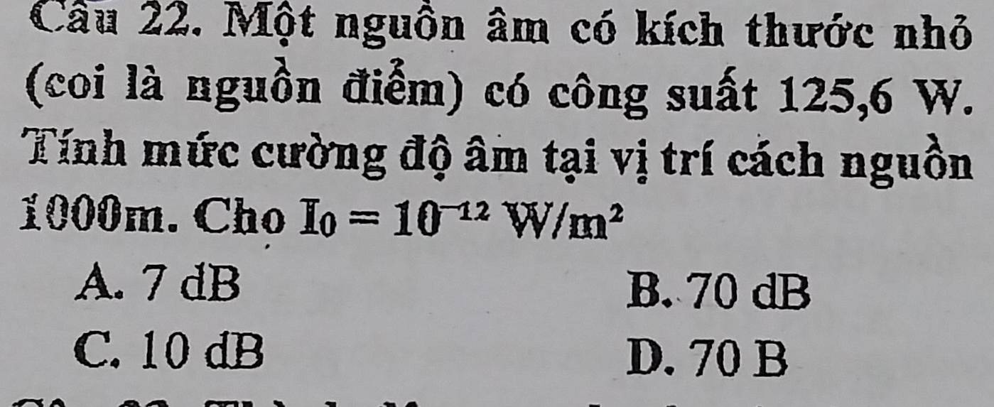 Một nguồn âm có kích thước nhỏ
(coi là nguồn điểm) có công suất 125, 6 W.
Tính mức cường độ âm tại vị trí cách nguồn
1000m. Cho I_0=10^(-12)W/m^2
A. 7 dB
B. 70 dB
C. 10 dB D. 70 B