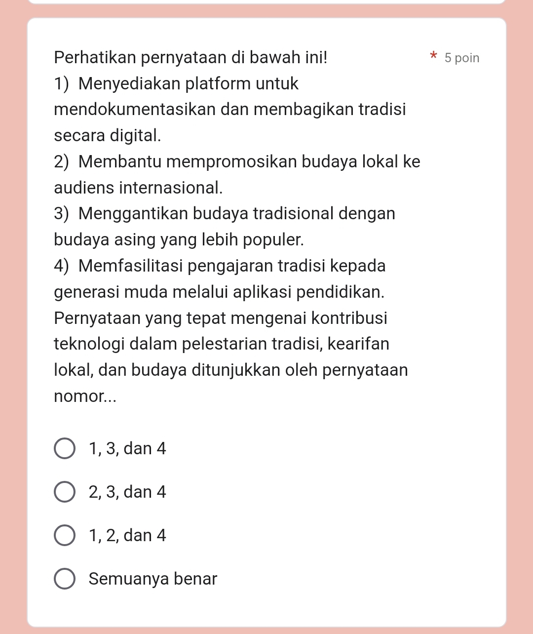 Perhatikan pernyataan di bawah ini! 5 poin
1) Menyediakan platform untuk
mendokumentasikan dan membagikan tradisi
secara digital.
2) Membantu mempromosikan budaya lokal ke
audiens internasional.
3) Menggantikan budaya tradisional dengan
budaya asing yang lebih populer.
4) Memfasilitasi pengajaran tradisi kepada
generasi muda melalui aplikasi pendidikan.
Pernyataan yang tepat mengenai kontribusi
teknologi dalam pelestarian tradisi, kearifan
lokal, dan budaya ditunjukkan oleh pernyataan
nomor...
1, 3, dan 4
2, 3, dan 4
1, 2, dan 4
Semuanya benar