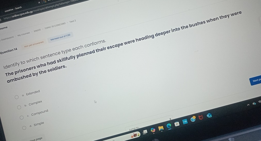 onedrive - Search
https://online.cpce.edu.gy/mod/quiz/attempt.php?attempt=196
Home
Dashboard - My courses - ENG111 - TOPIC 10 CONCORD - Test 2
he prisoners who had skillfully planned their escape were heading deeper into the bushes when they wer
Question 14 Not yet answered Marked out of 1.00
dentify to which sentence type each conforms.
ambushed by the soldiers.
Next p
a. Extended
b. Complex
c.Compound
d. Simple
Jump to
nus page