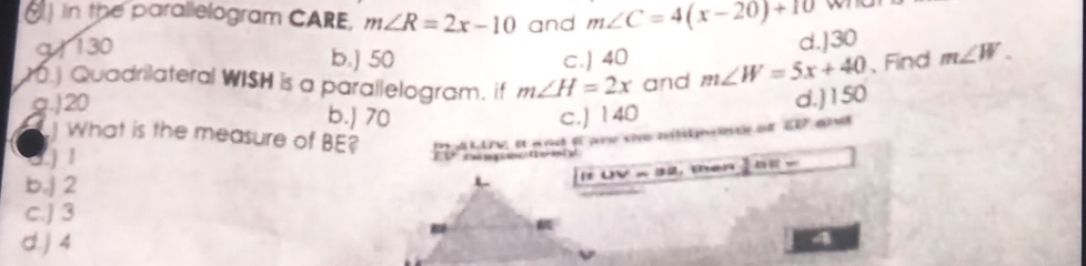 in the parallelogram CARE, m∠ R=2x-10 and m∠ C=4(x-20)+10
9 130
d.] 30
b.) 50 c.) 40.] Quadrilateral WISH is a parallelogram. if m∠ H=2x and m∠ W=5x+40 、Find m∠ W.
g.) 20
d.) 150
b.) 70 c.J 140
P A LLV i and f ane the nlmne at E7 and
What is the measure of BE?
j 1
b. 2
t UV × 32, then 2:n=
c.J 3
d.) 4
a