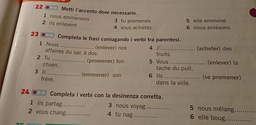 Metti l’accento dove necessario. 
1 nous emmenons 3 tu promenes 5 elle emmene 
2 ils enlevent 
4 vous achétez 6 nous enlevons 
23 Completa le frasi coniugando i verbi tra parentesi. 
1 Nous _(enlever) nos 4 J'_ (acheter) des 
affaires du sac à dos. fruits. 
2 Tu _(promener) ton 5 Vous _(enlever) la 
chien. 
tache du pull. 
3 1 _(emmener) son 6 Ils _(se promener) 
frère. dans la ville. 
24 Completa i verbi con la desinenza corretta. 
1 ils partag_ 3 nous voyag_ 5 nous mélang_ 
2 vous chang_ 4 tu nag_ 
6 elle boug._