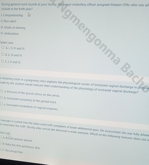 During general ward rounds at your facility, the senior midwifery officer assigned Madam Offei who was ad
include in her birth plan?
I. Companionship.
IL Pain relief.
III. Mode of delivery.
IV. Ambulation.
me o m a a
Select one:
A. i, II, Iil and IV.
B. II, I'I and IV.
C. I, II and IlI.
A midwifery tutor in a pregnancy class explains the physiological causes of increased vaginal discharge in pregna
nade by the student would indicate their understanding of the physiology of increased vaginal discharge?
a. Pressure of the gravid uterus on the cervix.
b. Increased vascularity of the genital tract.
c. Increased metabolism of vaginal enzymes.
teenager is rushed into the labor ward with complaint of lower abdominal pain. On assessment she was fully dilate
t remember her LMP. Shortly after arrival she delivered a male neonate. Which of the following features does not s
elect one
A. Breast nodules absent.
B. Baby has thin gelatinous skin.
C. No lanugo hair.