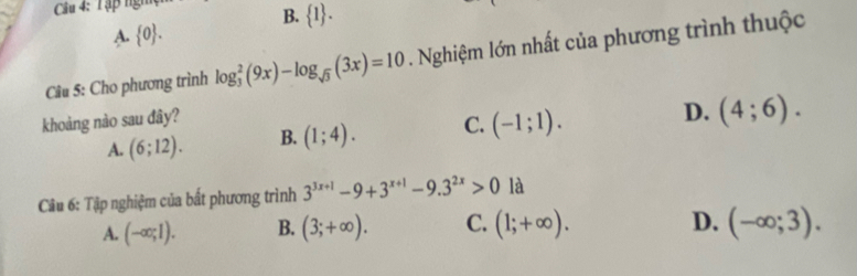 Tập ngh
B.  1.
A  0. 
Câu 5: Cho phương trình log _3^(2(9x)-log _sqrt(3))(3x)=10. Nghiệm lớn nhất của phương trình thuộc
khoảng nào sau đây?
A. (6;12). B. (1;4). C. (-1;1). D. (4;6). 
Câu 6: Tập nghiệm của bất phương trình 3^(3x+1)-9+3^(x+1)-9.3^(2x)>0 là
D.
A. (-∈fty ;1). B. (3;+∈fty ). C. (1;+∈fty ). (-∈fty ;3).