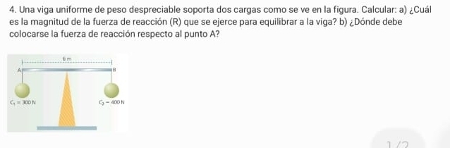 Una viga uniforme de peso despreciable soporta dos cargas como se ve en la figura. Calcular: a) ¿Cuál
es la magnitud de la fuerza de reacción (R) que se ejerce para equilibrar a la viga? b) ¿Dónde debe
colocarse la fuerza de reacción respecto al punto A?
1