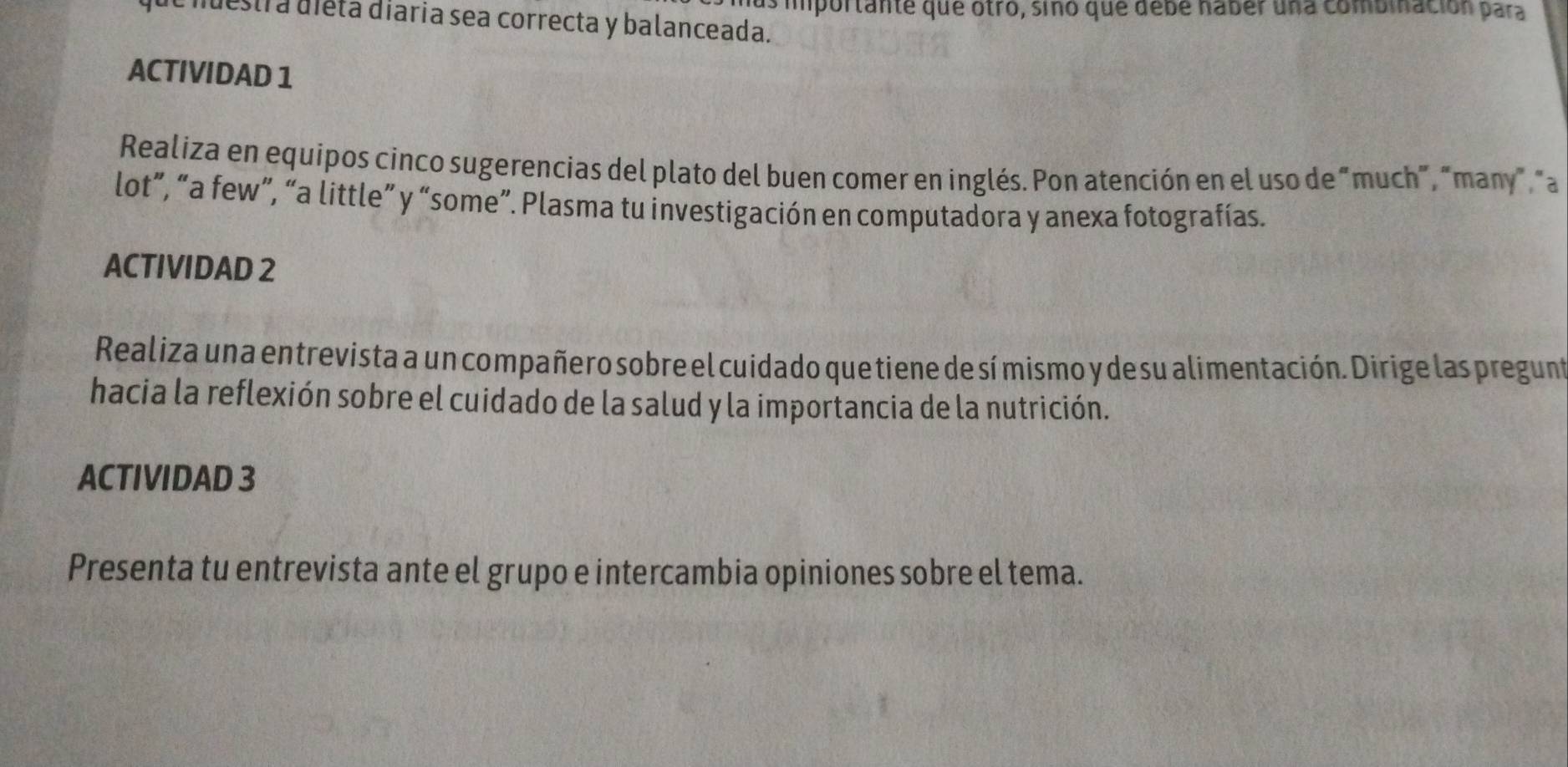 as importante que otro, sino que debe nabér una combmación para 
destra dieta diaria sea correcta y balanceada. 
ACTIVIDAD 1 
Realiza en equipos cinco sugerencias del plato del buen comer en inglés. Pon atención en el uso de “much”, “many”, "a 
lot”, “a few”, “a little” y “some”. Plasma tu investigación en computadora y anexa fotografías. 
ACTIVIDAD 2 
Realiza una entrevista a un compañero sobre el cuidado que tiene de sí mismo y de su alimentación. Dirige las pregunt 
hacia la reflexión sobre el cuidado de la salud y la importancia de la nutrición. 
ACTIVIDAD 3 
Presenta tu entrevista ante el grupo e intercambia opiniones sobre el tema.