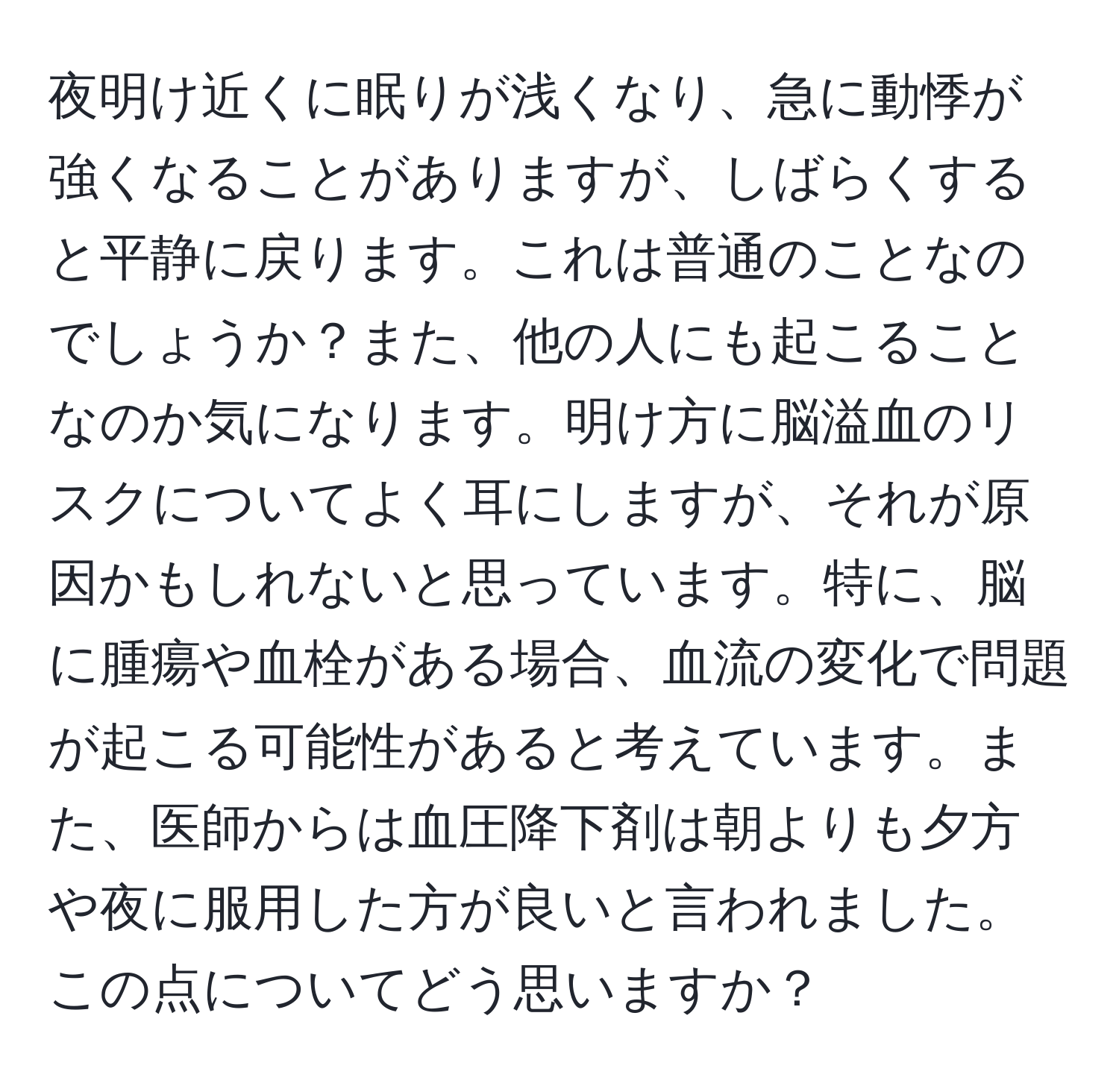 夜明け近くに眠りが浅くなり、急に動悸が強くなることがありますが、しばらくすると平静に戻ります。これは普通のことなのでしょうか？また、他の人にも起こることなのか気になります。明け方に脳溢血のリスクについてよく耳にしますが、それが原因かもしれないと思っています。特に、脳に腫瘍や血栓がある場合、血流の変化で問題が起こる可能性があると考えています。また、医師からは血圧降下剤は朝よりも夕方や夜に服用した方が良いと言われました。この点についてどう思いますか？