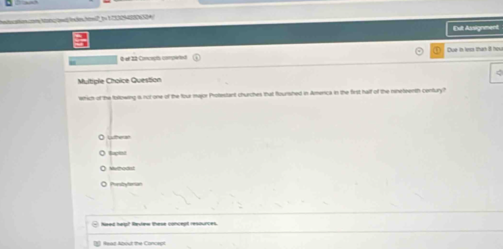 iation com kang am)lndes. hamPt= 7332543305534
Exit Assignment
Q ef 22 Concaçts completed Due in less than 8 hou
Multiple Choice Question
which of the following i not one of the four major Protestant churches that flourshed in America in the first half of the nineteenth century?
O Luttherah
sapit
O Metedst
○ Pirestbytertiam
Need help? Review these concept resources.
Read About the Concept