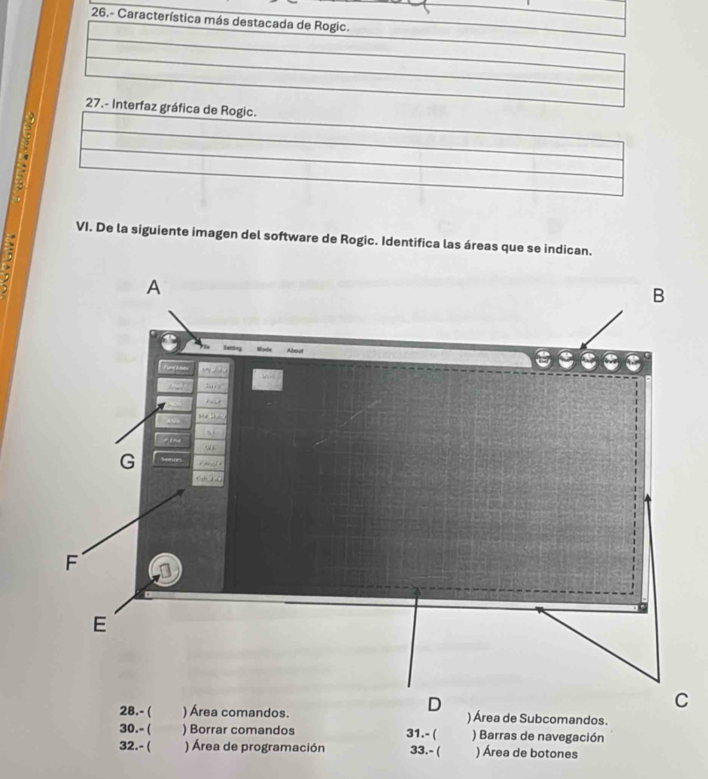 26.- Característica más destacada de Rogic. 
27.- Interfaz gráfica de Rogic. 
5 
VI. De la siguiente imagen del software de Rogic. Identifica las áreas que se indican. 
i: 
) Área de Subcomandos. 
30.- ( ) Borrar comandos 31.- ( ) Barras de navegación 
32.- ( ) Área de programación ) Área de botones 
33.- (