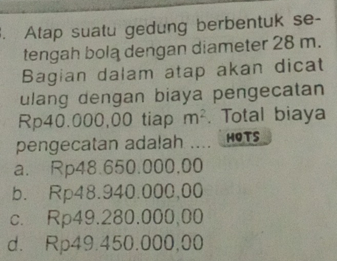 Atap suatu gedung berbentuk se-
tengah bolą dengan diameter 28 m.
Bagian dalam atap akan dicat
ulang dengan biaya pengecatan
Rp40.000,00 tiap m^2. Total biaya
pengecatan adalah HOTS
a. Rp48.650.000,00
b. Rp48.940.000,00
c. Rp49.280.000,00
d. Rp49.450.000,00