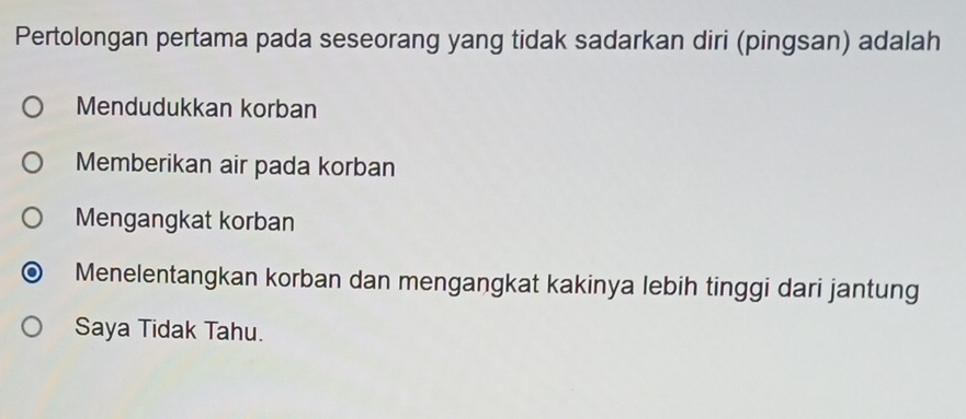 Pertolongan pertama pada seseorang yang tidak sadarkan diri (pingsan) adalah
Mendudukkan korban
Memberikan air pada korban
Mengangkat korban
Menelentangkan korban dan mengangkat kakinya lebih tinggi dari jantung
Saya Tidak Tahu.