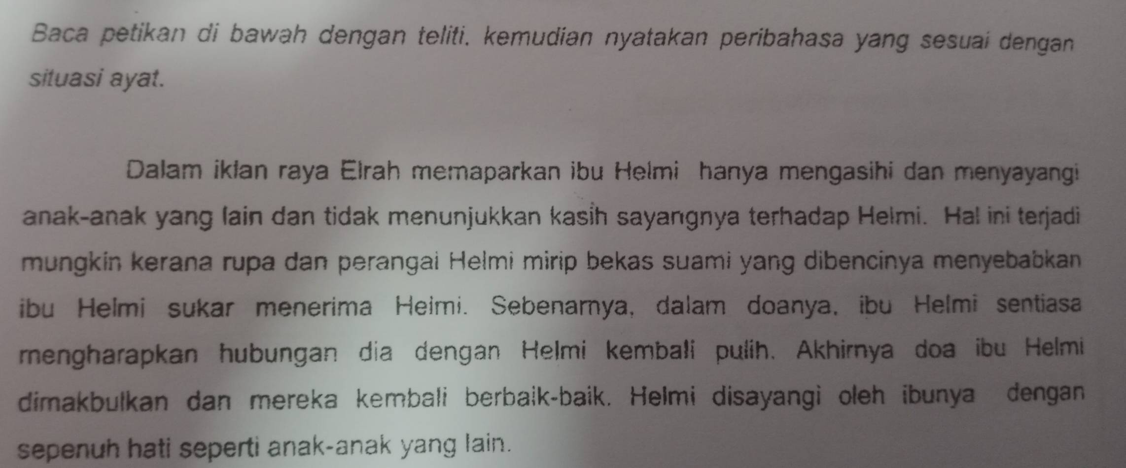 Baca petikan di bawah dengan teliti, kemudian nyatakan peribahasa yang sesuai dengan 
situasi ayat. 
Dalam iklan raya Elrah memaparkan ibu Helmi hanya mengasihi dan menyayangi 
anak-anak yang lain dan tidak menunjukkan kasİh sayangnya terhadap Helmi. Hal ini terjadi 
mungkin kerana rupa dan perangai Helmi mirip bekas suami yang dibencinya menyebabkan 
ibu Helmi sukar menerima Heimi. Sebenarya, dalam doanya, ibu Helmi sentiasa 
mengharapkan hubungan dia dengan Helmi kembałi pulih. Akhirnya doa ibu Helmi 
dimakbulkan dan mereka kembali berbaik-baik. Helmi disayangi oleh ibunya dengan 
sepenuh hati seperti anak-anak yang lain.