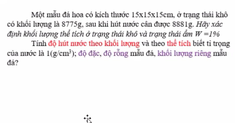 Một mẫu đá hoa có kích thước 15* 15* 15cm , ở trạng thái khô 
có khổi lượng là 8775g, sau khi hút nước cân được 8881g. Hãy xác 
định khổi lượng thể tích ở trạng thái khô và trạng thái ẩm W=1%
Tính độ hút nước theo khổi lượng và theo thể tích biết tỉ trọng 
của nước là 1(g/cm^3) 0; độ đặc, độ rỗng mẫu đá, khối lượng riêng mẫu 
đá?